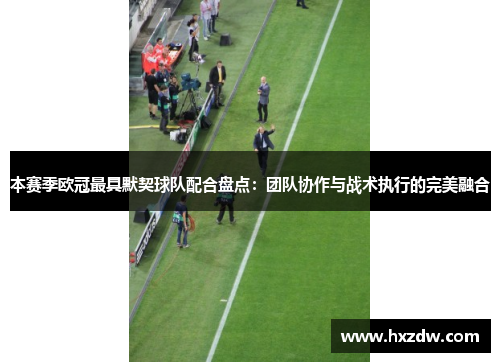 本赛季欧冠最具默契球队配合盘点：团队协作与战术执行的完美融合